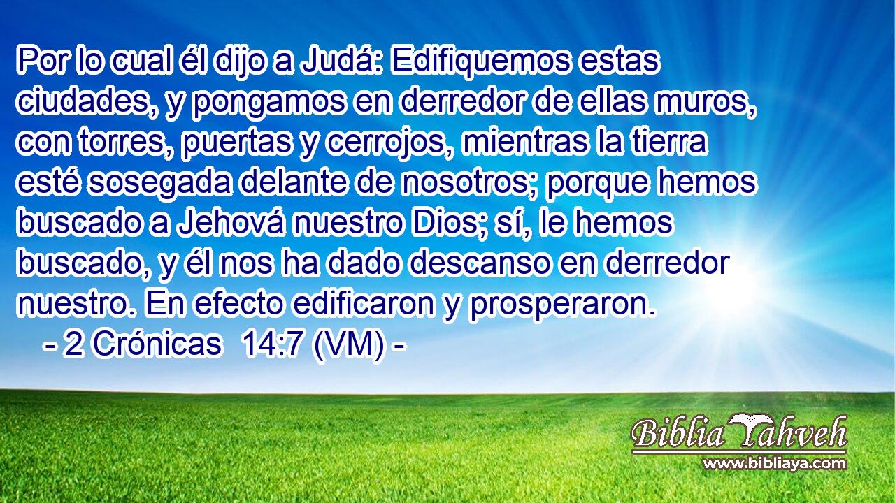  Por lo cual él dijo a Judá: Edifiquemos estas ciudades, y pongamos en derredor de ellas muros, con torres, puertas y cerrojos, mientras la tierra esté sosegada delante de nosotros; porque hemos buscado a Jehová nuestro Dios; sí, le hemos buscado, y él nos ha dado descanso en derredor nuestro. En efecto edificaron y prosperaron. 