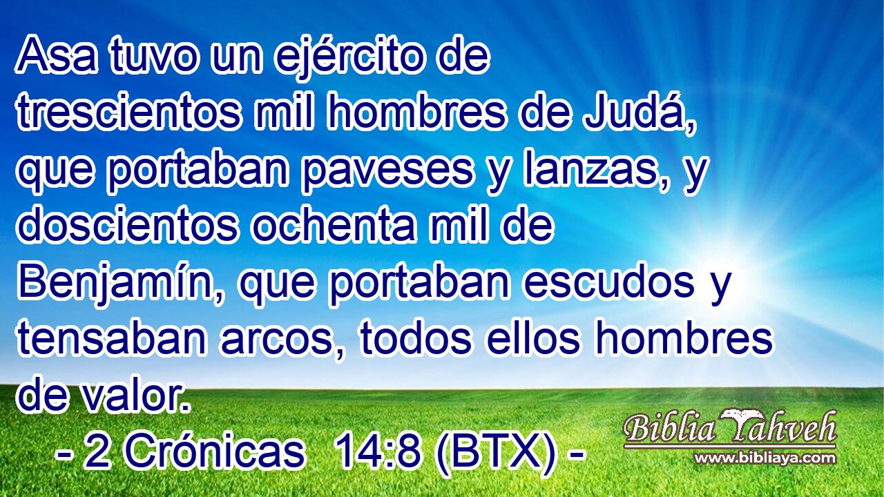 Asa tuvo un ejército de trescientos mil hombres de Judá, que portaban paveses y lanzas, y doscientos ochenta mil de Benjamín, que portaban escudos y tensaban arcos, todos ellos hombres de valor.