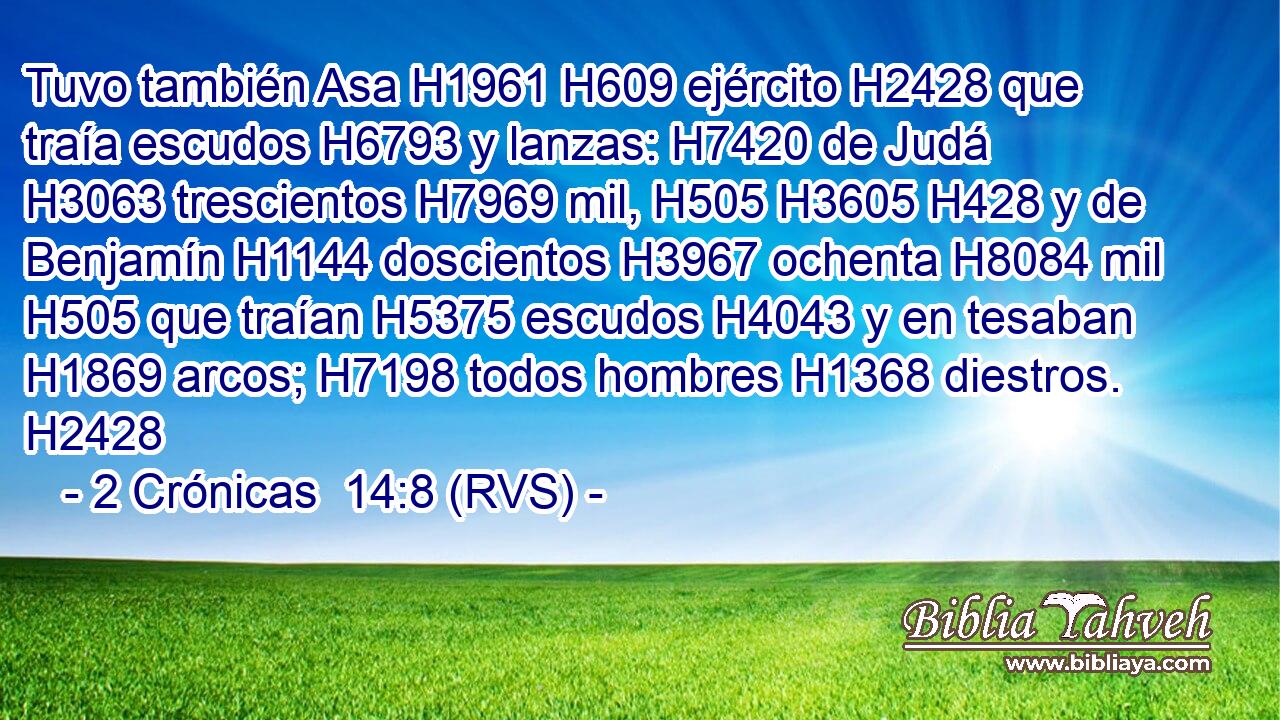 Tuvo también Asa H1961 H609 ejército H2428 que traía escudos H6793 y lanzas: H7420 de Judá H3063 trescientos H7969 mil, H505 H3605 H428 y de Benjamín H1144 doscientos H3967 ochenta H8084 mil H505 que traían H5375 escudos H4043 y en tesaban H1869 arcos; H7198 todos hombres H1368 diestros. H2428 