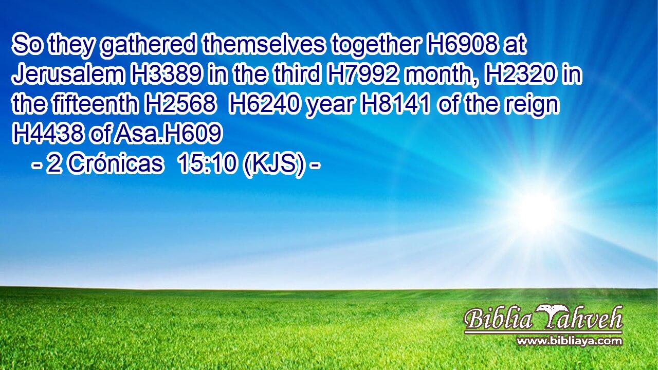 So they gathered themselves together H6908 at Jerusalem H3389 in the third H7992 month, H2320 in the fifteenth H2568  H6240 year H8141 of the reign H4438 of Asa.H609