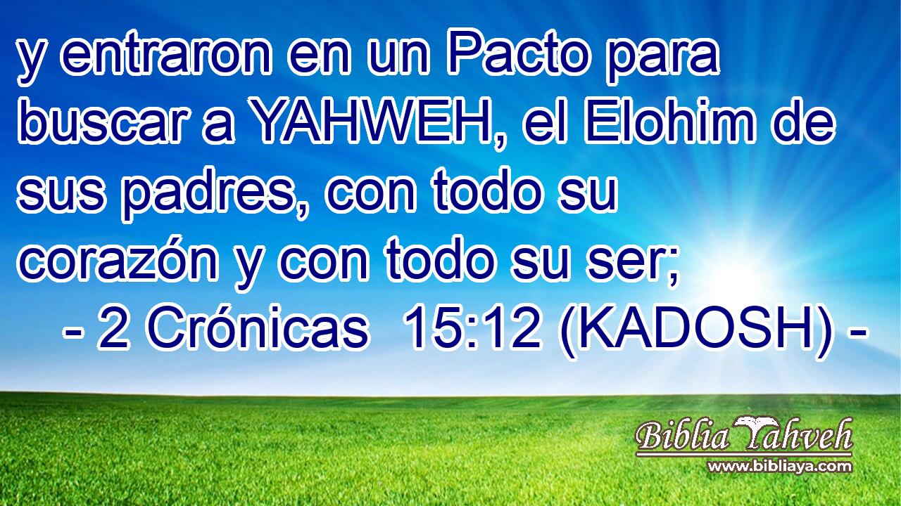  y entraron en un Pacto para buscar a YAHWEH, el Elohim de sus padres, con todo su corazón y con todo su ser; 