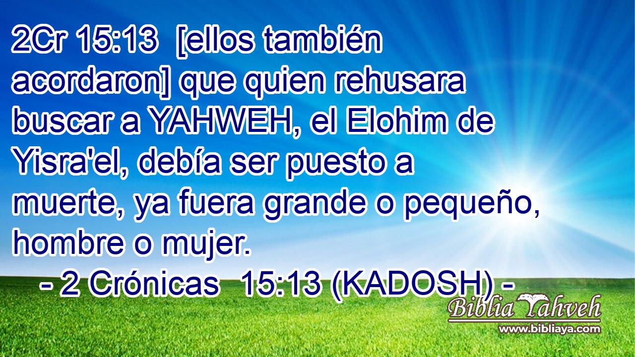  [ellos también acordaron] que quien rehusara buscar a YAHWEH, el Elohim de Yisra'el, debía ser puesto a muerte, ya fuera grande o pequeño, hombre o mujer. 
