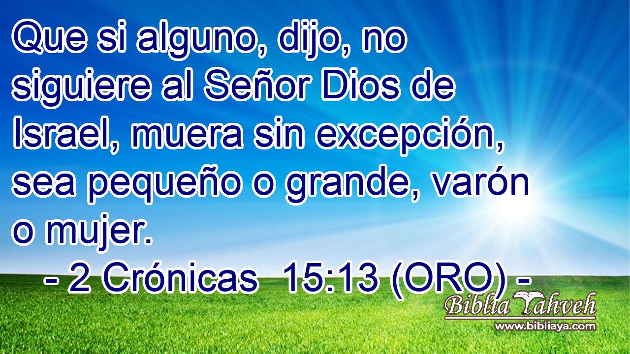  Que si alguno, dijo, no siguiere al Señor Dios de Israel, muera sin excepción, sea pequeño o grande, varón o mujer. 