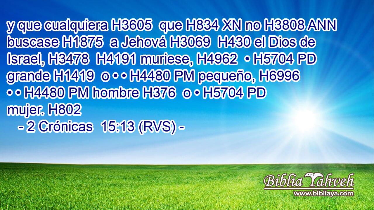 y que cualquiera H3605  que H834 XN no H3808 ANN buscase H1875  a Jehová H3069  H430 el Dios de Israel, H3478  H4191 muriese, H4962  • H5704 PD grande H1419  o • • H4480 PM pequeño, H6996  • • H4480 PM hombre H376  o • H5704 PD mujer. H802  