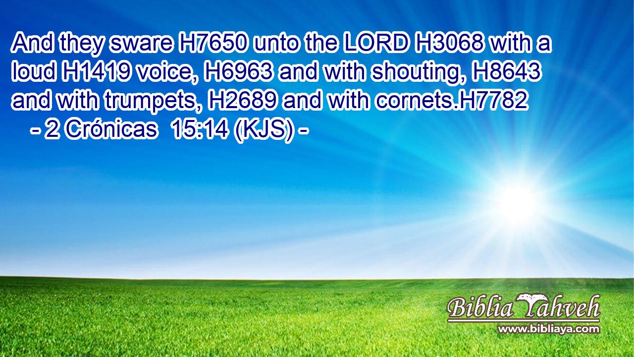 And they sware H7650 unto the LORD H3068 with a loud H1419 voice, H6963 and with shouting, H8643 and with trumpets, H2689 and with cornets.H7782