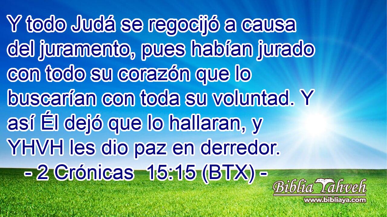 Y todo Judá se regocijó a causa del juramento, pues habían jurado con todo su corazón que lo buscarían con toda su voluntad. Y así Él dejó que lo hallaran, y YHVH les dio paz en derredor.
