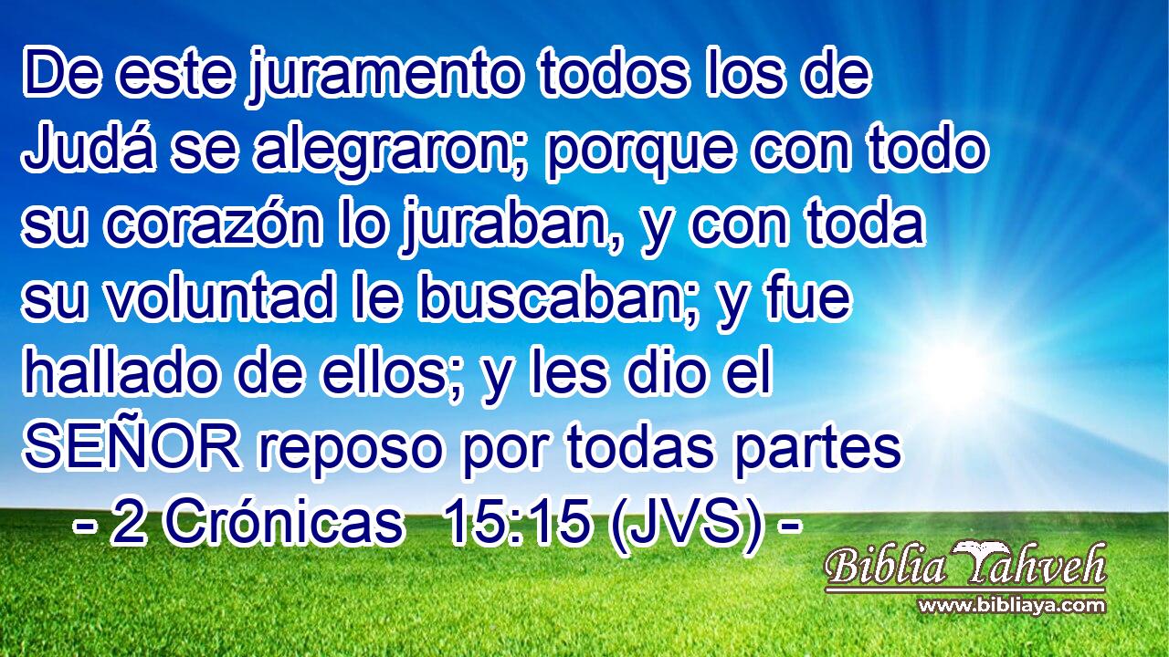 De este juramento todos los de Judá se alegraron; porque con todo su corazón lo juraban, y con toda su voluntad le buscaban; y fue hallado de ellos; y les dio el SEÑOR reposo por todas partes