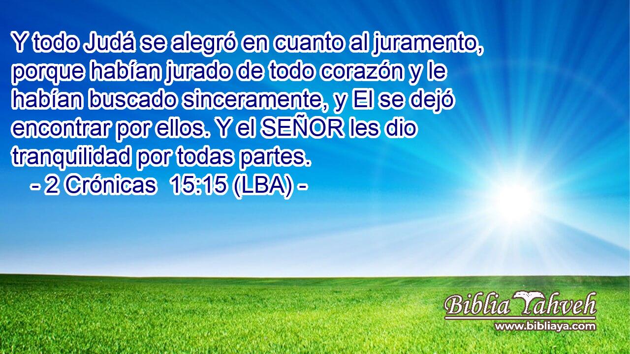 Y todo Judá se alegró en cuanto al juramento, porque habían jurado de todo corazón y le habían buscado sinceramente, y El se dejó encontrar por ellos. Y el SEÑOR les dio tranquilidad por todas partes.