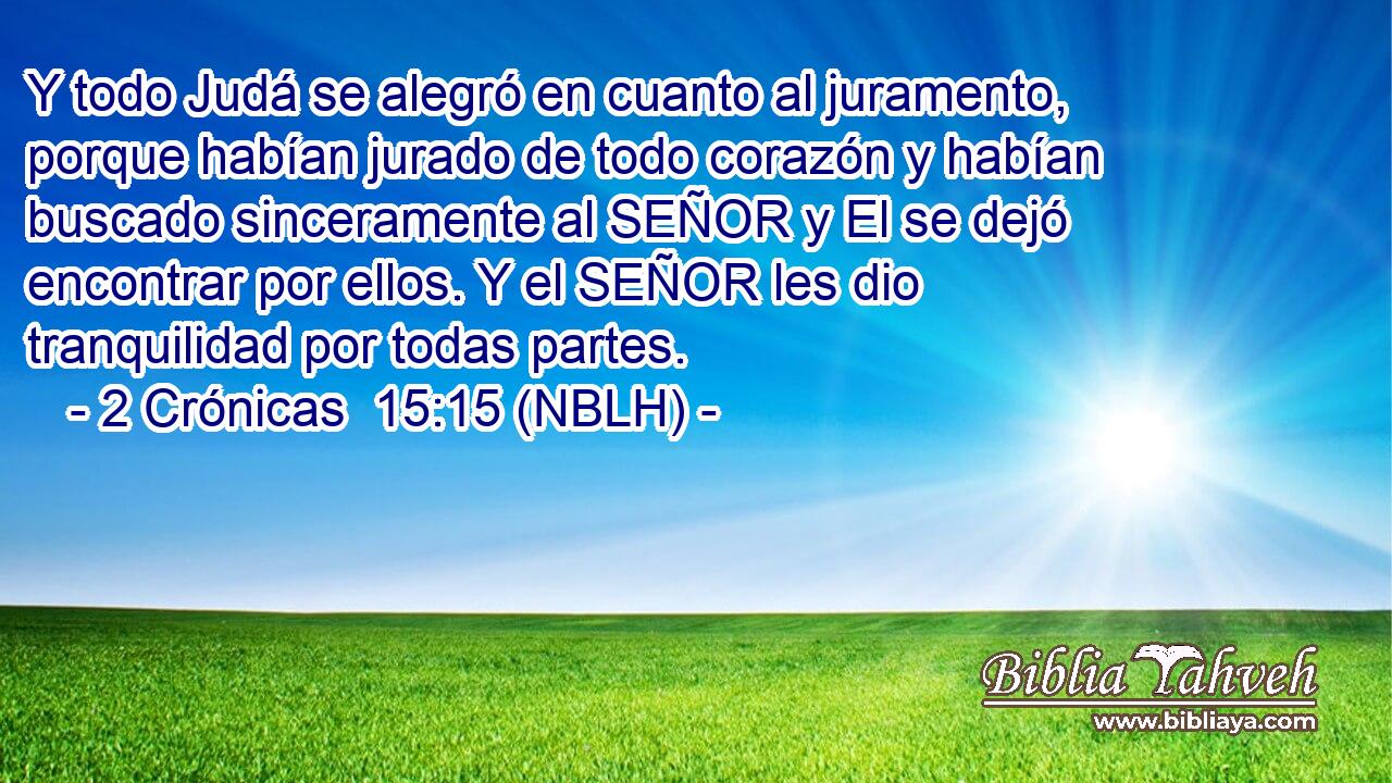  Y todo Judá se alegró en cuanto al juramento, porque habían jurado de todo corazón y habían buscado sinceramente al SEÑOR y El se dejó encontrar por ellos. Y el SEÑOR les dio tranquilidad por todas partes. 