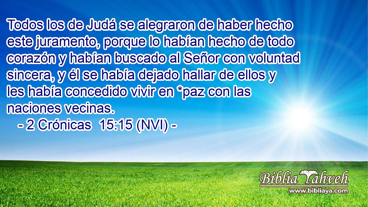  Todos los de Judá se alegraron de haber hecho este juramento, porque lo habían hecho de todo corazón y habían buscado al Señor con voluntad sincera, y él se había dejado hallar de ellos y les había concedido vivir en *paz con las naciones vecinas. 