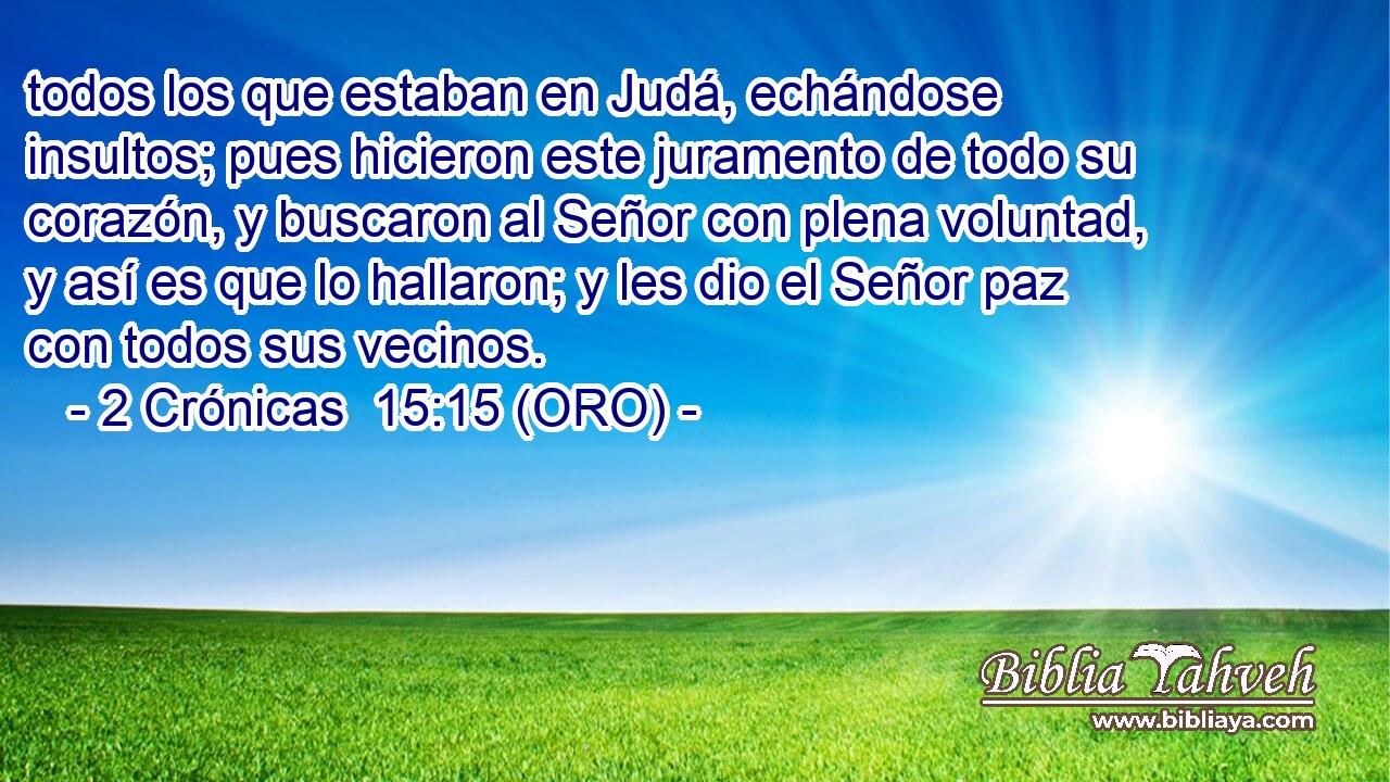  todos los que estaban en Judá, echándose insultos; pues hicieron este juramento de todo su corazón, y buscaron al Señor con plena voluntad, y así es que lo hallaron; y les dio el Señor paz con todos sus vecinos. 