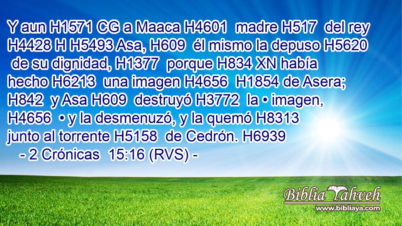 Y aun H1571 CG a Maaca H4601  madre H517  del rey H4428 H H5493 Asa, H609  él mismo la depuso H5620  de su dignidad, H1377  porque H834 XN había hecho H6213  una imagen H4656  H1854 de Asera; H842  y Asa H609  destruyó H3772  la • imagen, H4656  • y la desmenuzó, y la quemó H8313  junto al torrente H5158  de Cedrón. H6939  