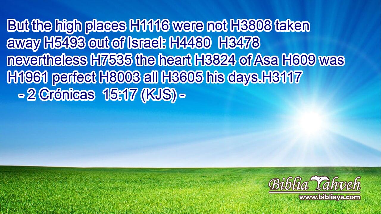 But the high places H1116 were not H3808 taken away H5493 out of Israel: H4480  H3478 nevertheless H7535 the heart H3824 of Asa H609 was H1961 perfect H8003 all H3605 his days.H3117