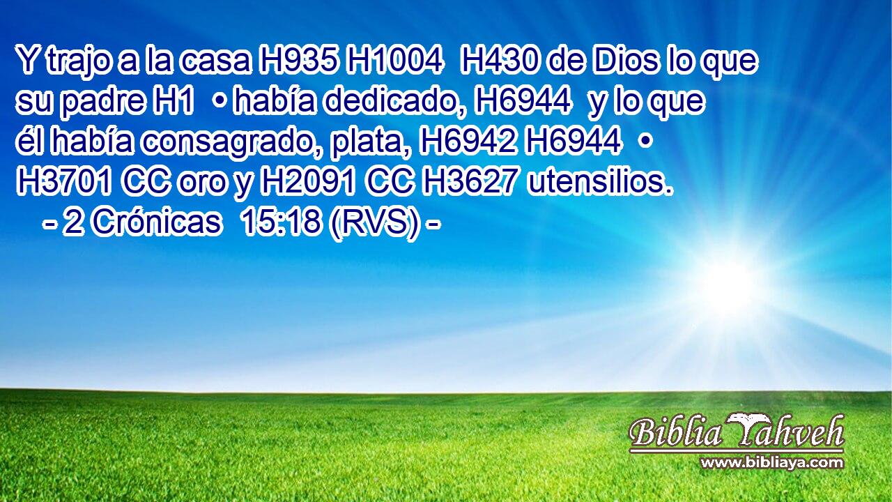 Y trajo a la casa H935 H1004  H430 de Dios lo que su padre H1  • había dedicado, H6944  y lo que él había consagrado, plata, H6942 H6944  • H3701 CC oro y H2091 CC H3627 utensilios. 