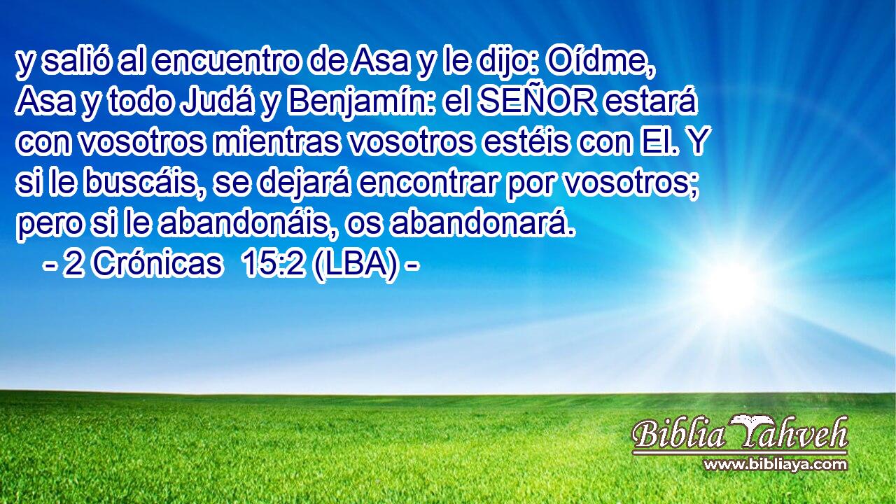 y salió al encuentro de Asa y le dijo: Oídme, Asa y todo Judá y Benjamín: el SEÑOR estará con vosotros mientras vosotros estéis con El. Y si le buscáis, se dejará encontrar por vosotros; pero si le abandonáis, os abandonará.
