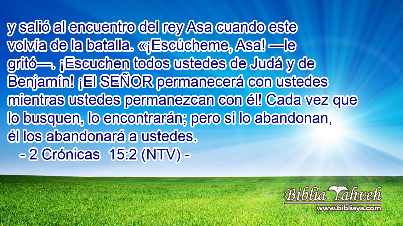 y salió al encuentro del rey Asa cuando este volvía de la batalla. «¡Escúcheme, Asa! —le gritó—. ¡Escuchen todos ustedes de Judá y de Benjamín! ¡El SEÑOR permanecerá con ustedes mientras ustedes permanezcan con él! Cada vez que lo busquen, lo encontrarán; pero si lo abandonan, él los abandonará a ustedes.