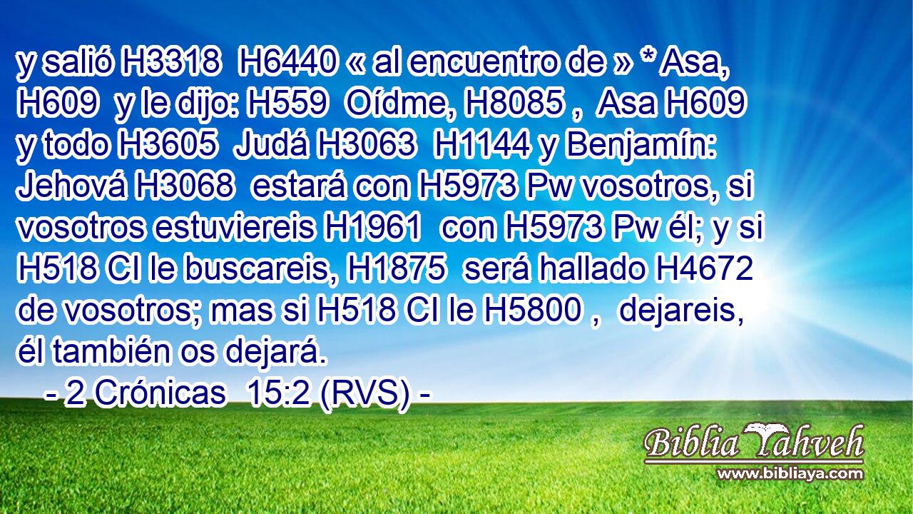 y salió H3318  H6440 « al encuentro de » * Asa, H609  y le dijo: H559  Oídme, H8085 ,  Asa H609  y todo H3605  Judá H3063  H1144 y Benjamín: Jehová H3068  estará con H5973 Pw vosotros, si vosotros estuviereis H1961  con H5973 Pw él; y si H518 CI le buscareis, H1875  será hallado H4672  de vosotros; mas si H518 CI le H5800 ,  dejareis, él también os dejará. 
