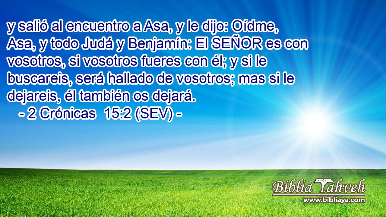 y salió al encuentro a Asa, y le dijo: Oídme, Asa, y todo Judá y Benjamín: El SEÑOR es con vosotros, si vosotros fueres con él; y si le buscareis, será hallado de vosotros; mas si le dejareis, él también os dejará.