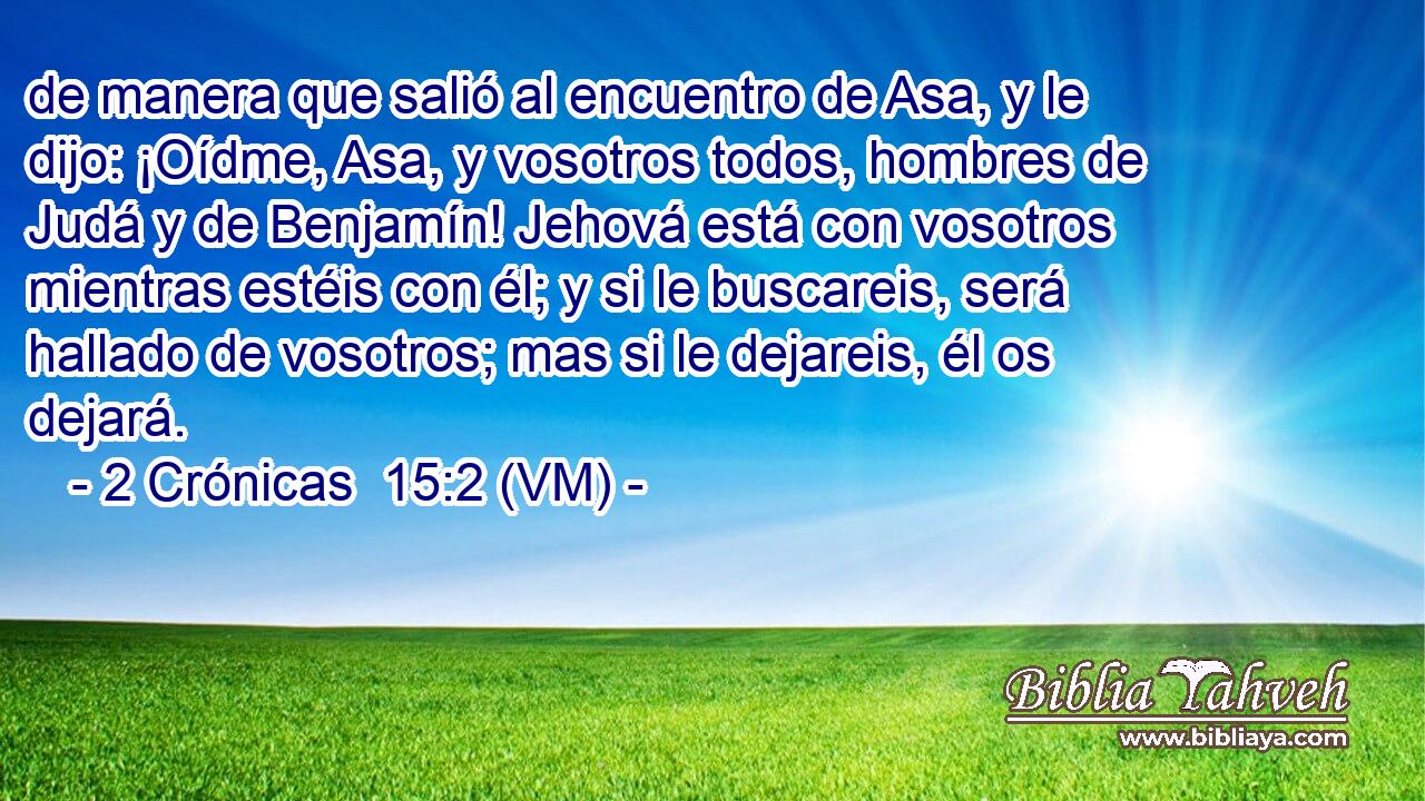  de manera que salió al encuentro de Asa, y le dijo: ¡Oídme, Asa, y vosotros todos, hombres de Judá y de Benjamín! Jehová está con vosotros mientras estéis con él; y si le buscareis, será hallado de vosotros; mas si le dejareis, él os dejará. 