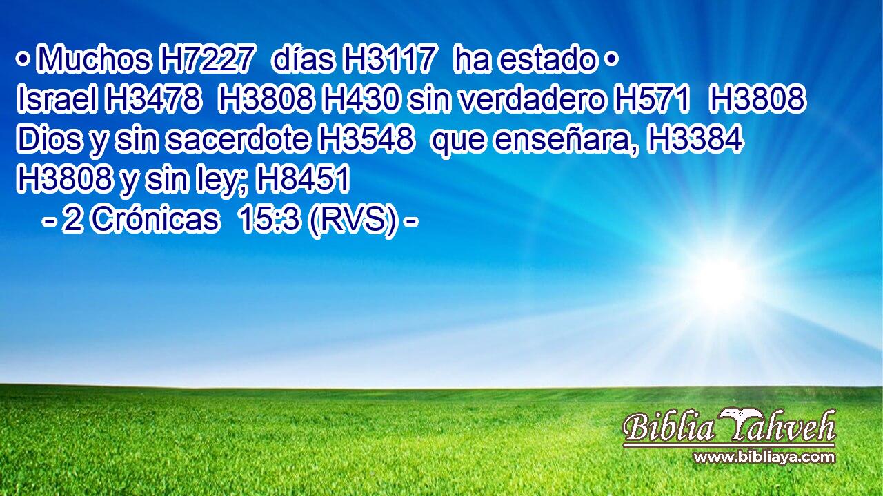 • Muchos H7227  días H3117  ha estado • Israel H3478  H3808 H430 sin verdadero H571  H3808 Dios y sin sacerdote H3548  que enseñara, H3384  H3808 y sin ley; H8451  