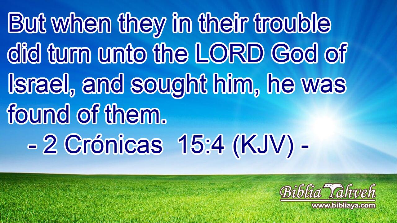 But when they in their trouble did turn unto the LORD God of Israel, and sought him, he was found of them.