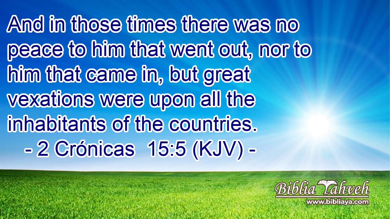 And in those times there was no peace to him that went out, nor to him that came in, but great vexations were upon all the inhabitants of the countries.