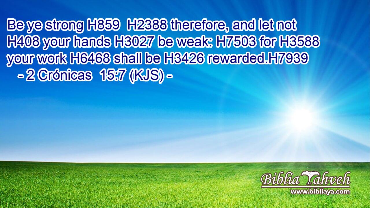 Be ye strong H859  H2388 therefore, and let not H408 your hands H3027 be weak: H7503 for H3588 your work H6468 shall be H3426 rewarded.H7939