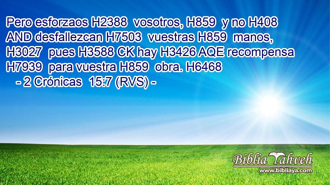 Pero esforzaos H2388  vosotros, H859  y no H408 AND desfallezcan H7503  vuestras H859  manos, H3027  pues H3588 CK hay H3426 AQE recompensa H7939  para vuestra H859  obra. H6468  