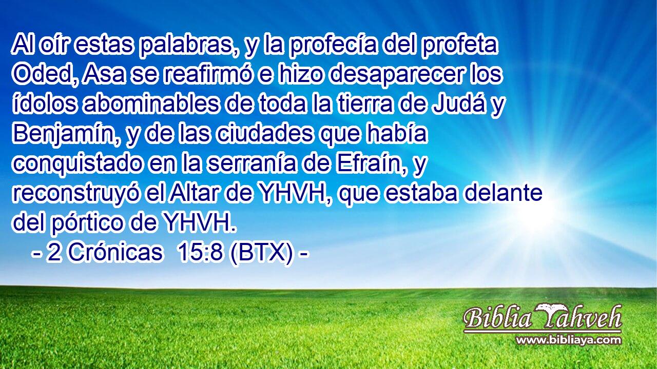 Al oír estas palabras, y la profecía del profeta Oded, Asa se reafirmó e hizo desaparecer los ídolos abominables de toda la tierra de Judá y Benjamín, y de las ciudades que había conquistado en la serranía de Efraín, y reconstruyó el Altar de YHVH, que estaba delante del pórtico de YHVH.