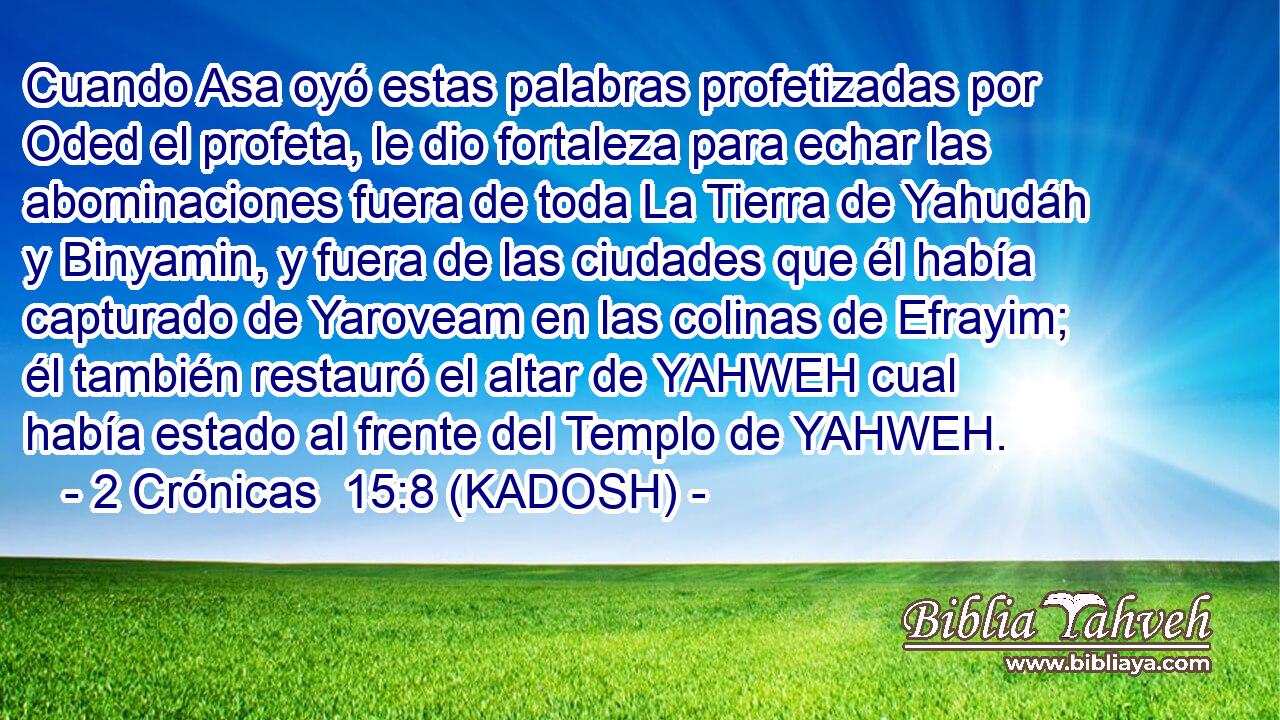  Cuando Asa oyó estas palabras profetizadas por Oded el profeta, le dio fortaleza para echar las abominaciones fuera de toda La Tierra de Yahudáh y Binyamin, y fuera de las ciudades que él había capturado de Yaroveam en las colinas de Efrayim; él también restauró el altar de YAHWEH cual había estado al frente del Templo de YAHWEH. 