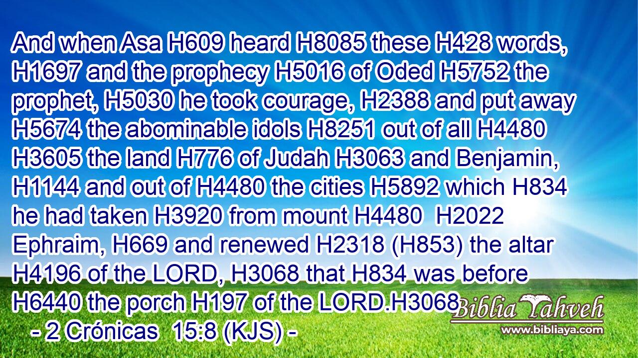 And when Asa H609 heard H8085 these H428 words, H1697 and the prophecy H5016 of Oded H5752 the prophet, H5030 he took courage, H2388 and put away H5674 the abominable idols H8251 out of all H4480  H3605 the land H776 of Judah H3063 and Benjamin, H1144 and out of H4480 the cities H5892 which H834 he had taken H3920 from mount H4480  H2022 Ephraim, H669 and renewed H2318 (H853) the altar H4196 of the LORD, H3068 that H834 was before H6440 the porch H197 of the LORD.H3068