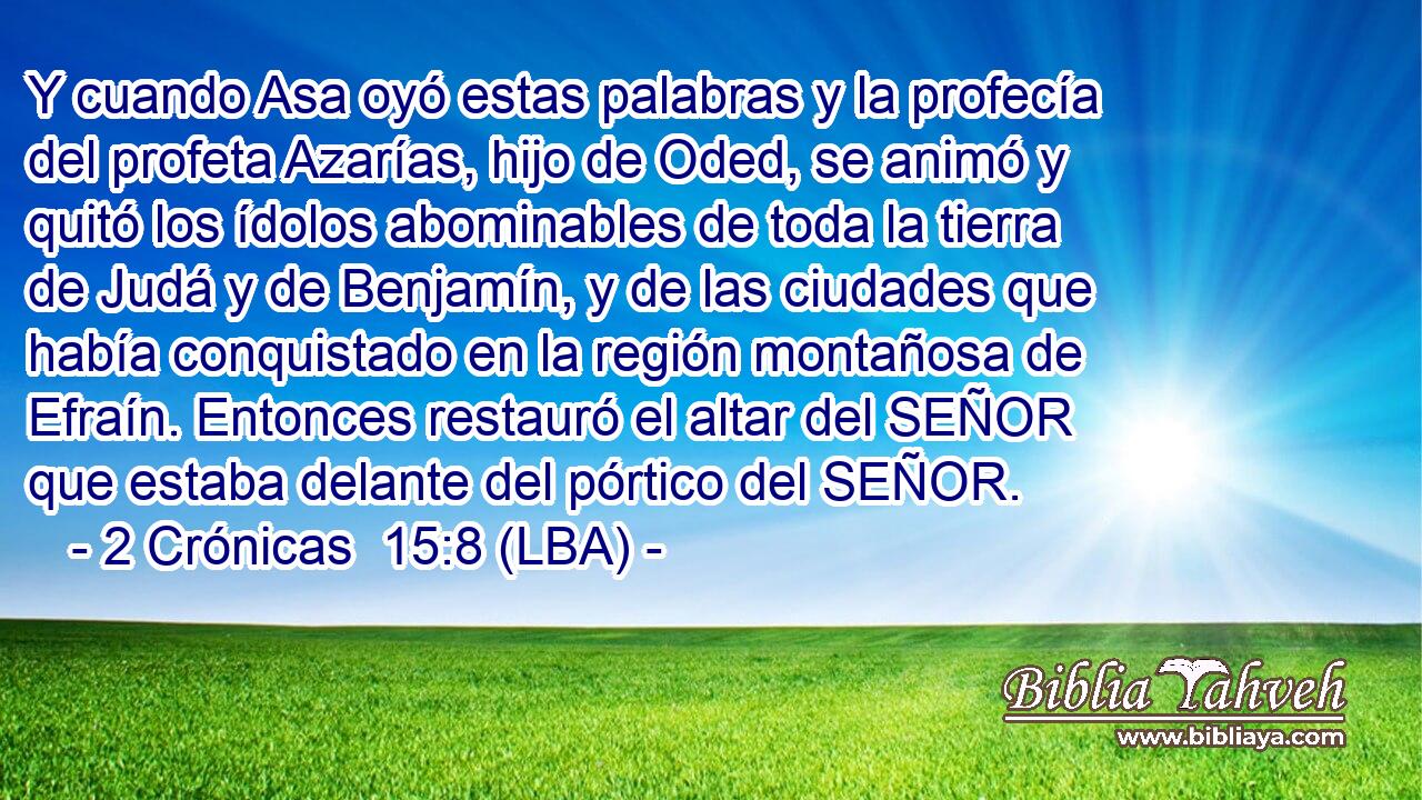 Y cuando Asa oyó estas palabras y la profecía del profeta Azarías, hijo de Oded, se animó y quitó los ídolos abominables de toda la tierra de Judá y de Benjamín, y de las ciudades que había conquistado en la región montañosa de Efraín. Entonces restauró el altar del SEÑOR que estaba delante del pórtico del SEÑOR.