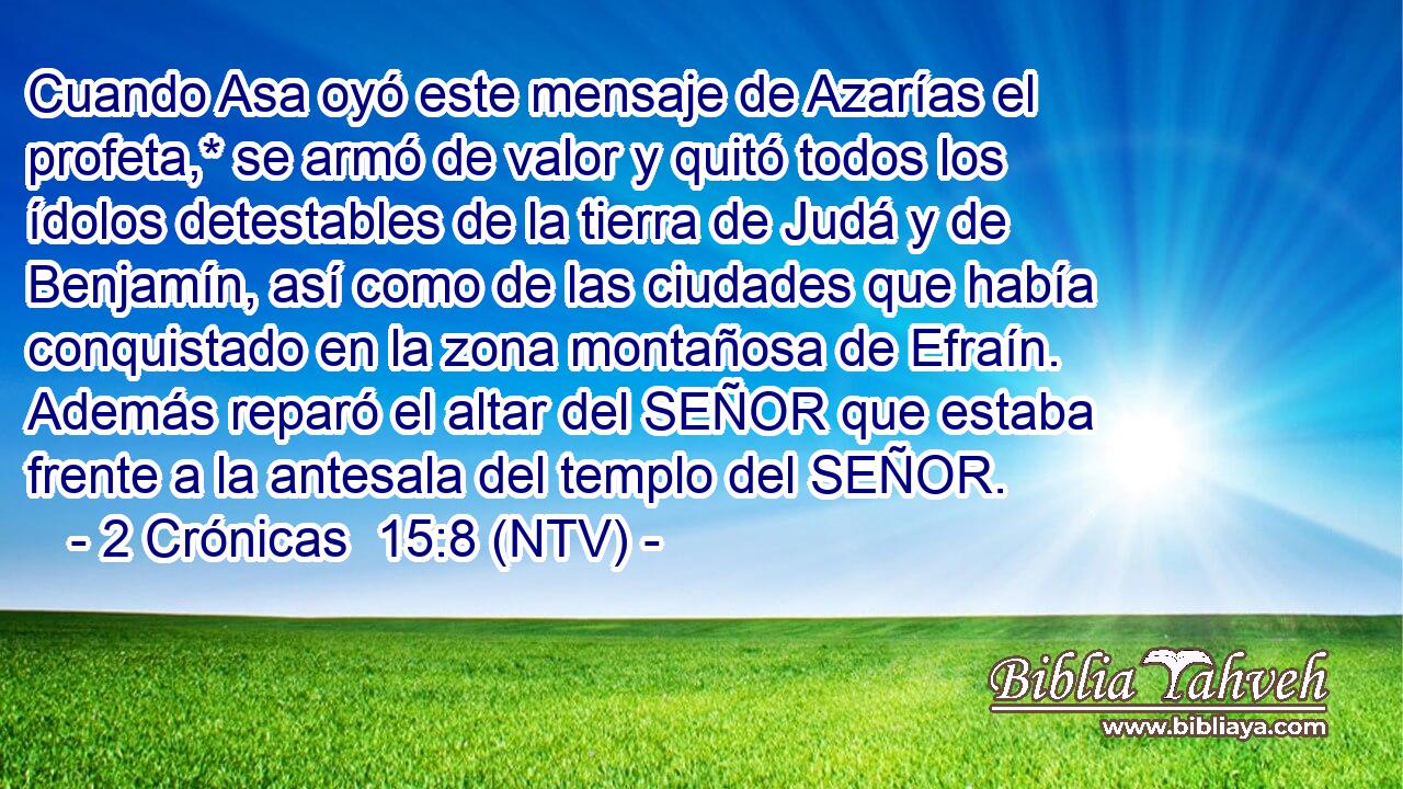 Cuando Asa oyó este mensaje de Azarías el profeta,* se armó de valor y quitó todos los ídolos detestables de la tierra de Judá y de Benjamín, así como de las ciudades que había conquistado en la zona montañosa de Efraín. Además reparó el altar del SEÑOR que estaba frente a la antesala del templo del SEÑOR.