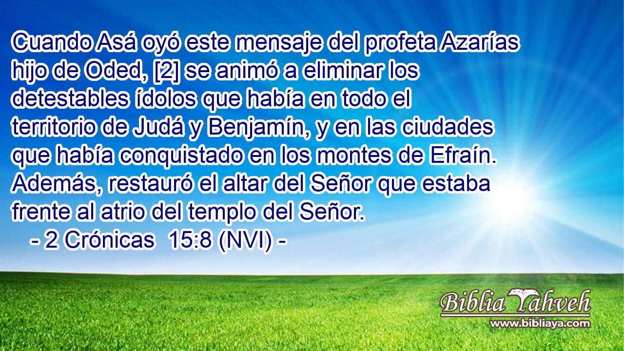 Cuando Asá oyó este mensaje del profeta Azarías hijo de Oded, [2] se animó a eliminar los detestables ídolos que había en todo el territorio de Judá y Benjamín, y en las ciudades que había conquistado en los montes de Efraín. Además, restauró el altar del Señor que estaba frente al atrio del templo del Señor. 
