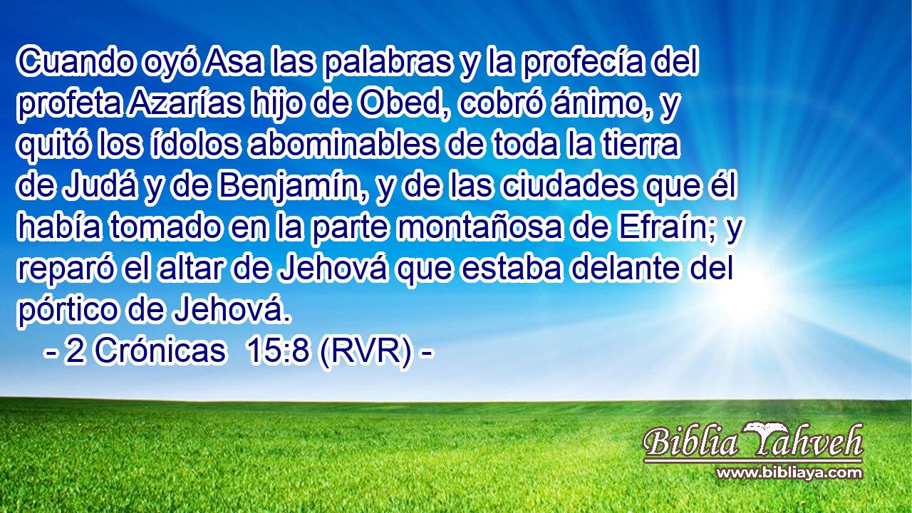 Cuando oyó Asa las palabras y la profecía del profeta Azarías hijo de Obed, cobró ánimo, y quitó los ídolos abominables de toda la tierra de Judá y de Benjamín, y de las ciudades que él había tomado en la parte montañosa de Efraín; y reparó el altar de Jehová que estaba delante del pórtico de Jehová.