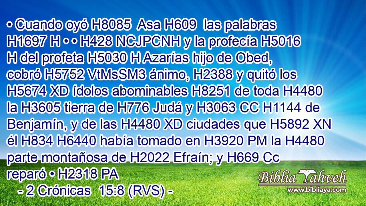 • Cuando oyó H8085  Asa H609  las palabras H1697 H • • H428 NCJPCNH y la profecía H5016 H del profeta H5030 H Azarías hijo de Obed, cobró H5752 VtMsSM3 ánimo, H2388 y quitó los H5674 XD ídolos abominables H8251 de toda H4480  la H3605 tierra de H776 Judá y H3063 CC H1144 de Benjamín, y de las H4480 XD ciudades que H5892 XN él H834 H6440 había tomado en H3920 PM la H4480 parte montañosa de H2022 Efraín; y H669 Cc reparó • H2318 PA