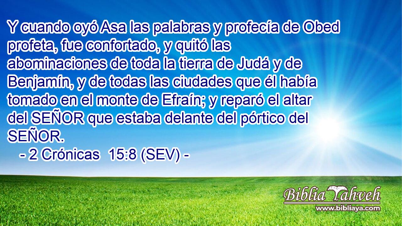 Y cuando oyó Asa las palabras y profecía de Obed profeta, fue confortado, y quitó las abominaciones de toda la tierra de Judá y de Benjamín, y de todas las ciudades que él había tomado en el monte de Efraín; y reparó el altar del SEÑOR que estaba delante del pórtico del SEÑOR.