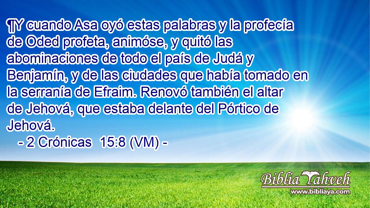  ¶Y cuando Asa oyó estas palabras y la profecía de Oded profeta, animóse, y quitó las abominaciones de todo el país de Judá y Benjamín, y de las ciudades que había tomado en la serranía de Efraim. Renovó también el altar de Jehová, que estaba delante del Pórtico de Jehová. 