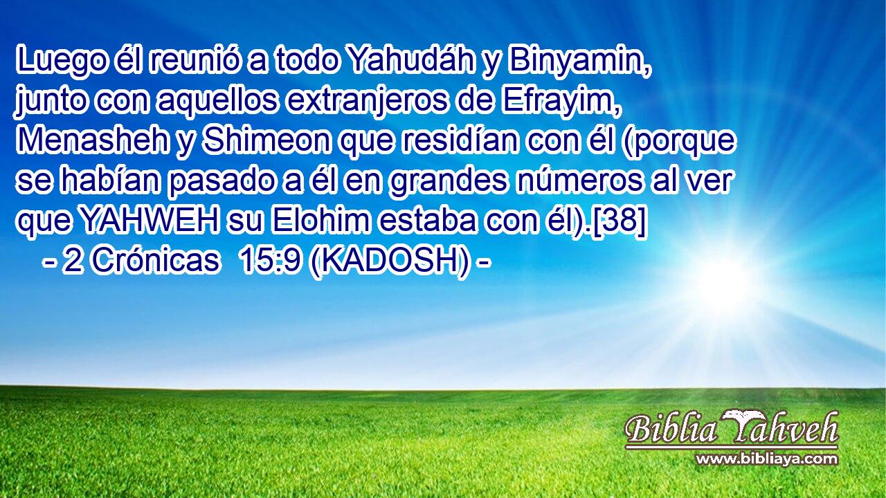  Luego él reunió a todo Yahudáh y Binyamin, junto con aquellos extranjeros de Efrayim, Menasheh y Shimeon que residían con él (porque se habían pasado a él en grandes números al ver que YAHWEH su Elohim estaba con él).[38] 