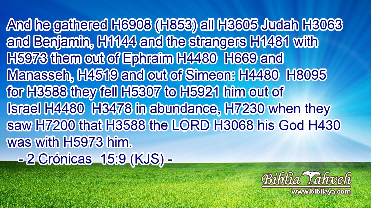 And he gathered H6908 (H853) all H3605 Judah H3063 and Benjamin, H1144 and the strangers H1481 with H5973 them out of Ephraim H4480  H669 and Manasseh, H4519 and out of Simeon: H4480  H8095 for H3588 they fell H5307 to H5921 him out of Israel H4480  H3478 in abundance, H7230 when they saw H7200 that H3588 the LORD H3068 his God H430 was with H5973 him.