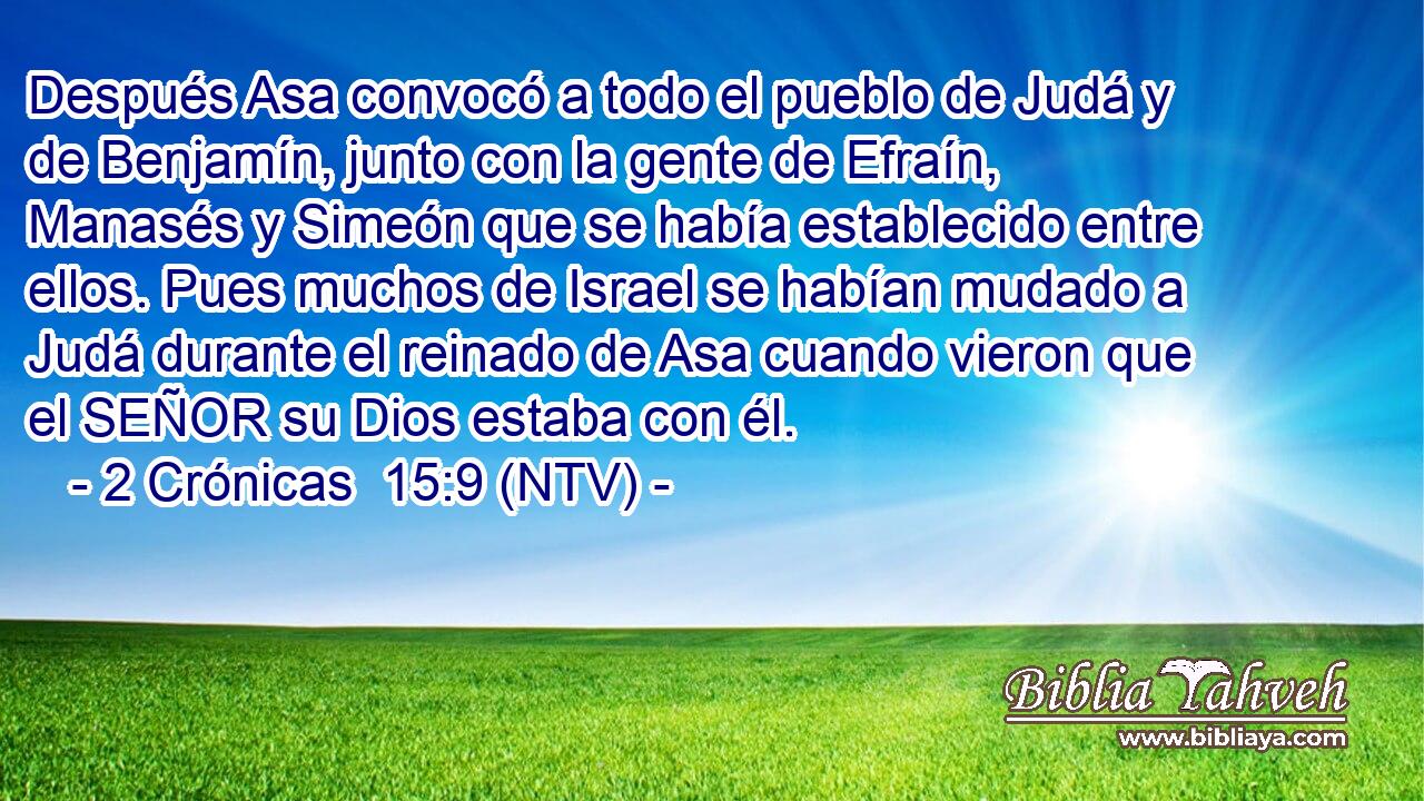 Después Asa convocó a todo el pueblo de Judá y de Benjamín, junto con la gente de Efraín, Manasés y Simeón que se había establecido entre ellos. Pues muchos de Israel se habían mudado a Judá durante el reinado de Asa cuando vieron que el SEÑOR su Dios estaba con él.