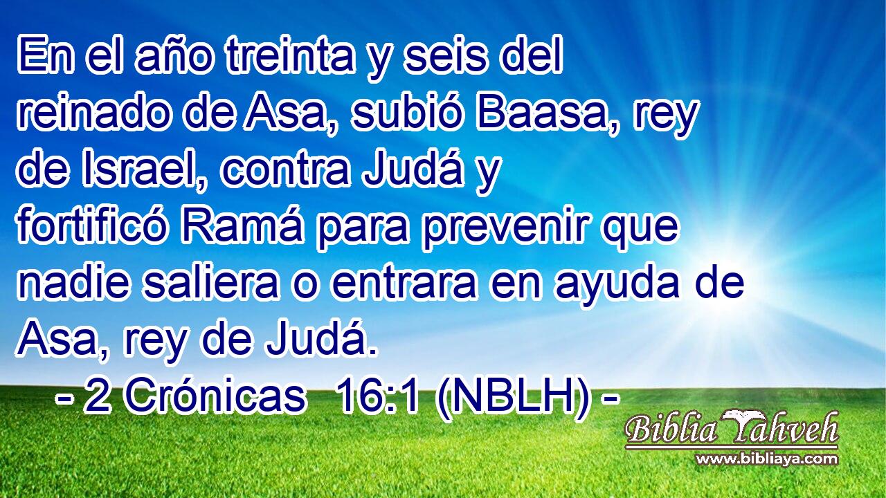  En el año treinta y seis del reinado de Asa, subió Baasa, rey de Israel, contra Judá y fortificó Ramá para prevenir que nadie saliera o entrara en ayuda de Asa, rey de Judá. 