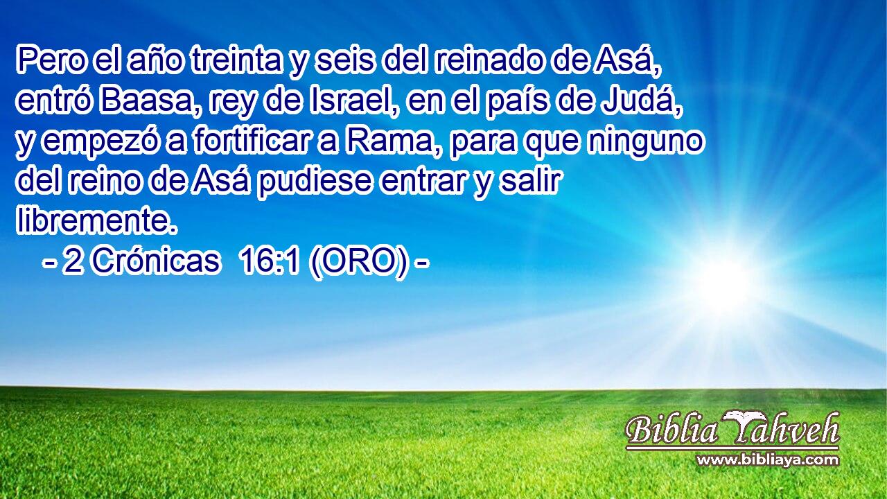  Pero el año treinta y seis del reinado de Asá, entró Baasa, rey de Israel, en el país de Judá, y empezó a fortificar a Rama, para que ninguno del reino de Asá pudiese entrar y salir libremente. 
