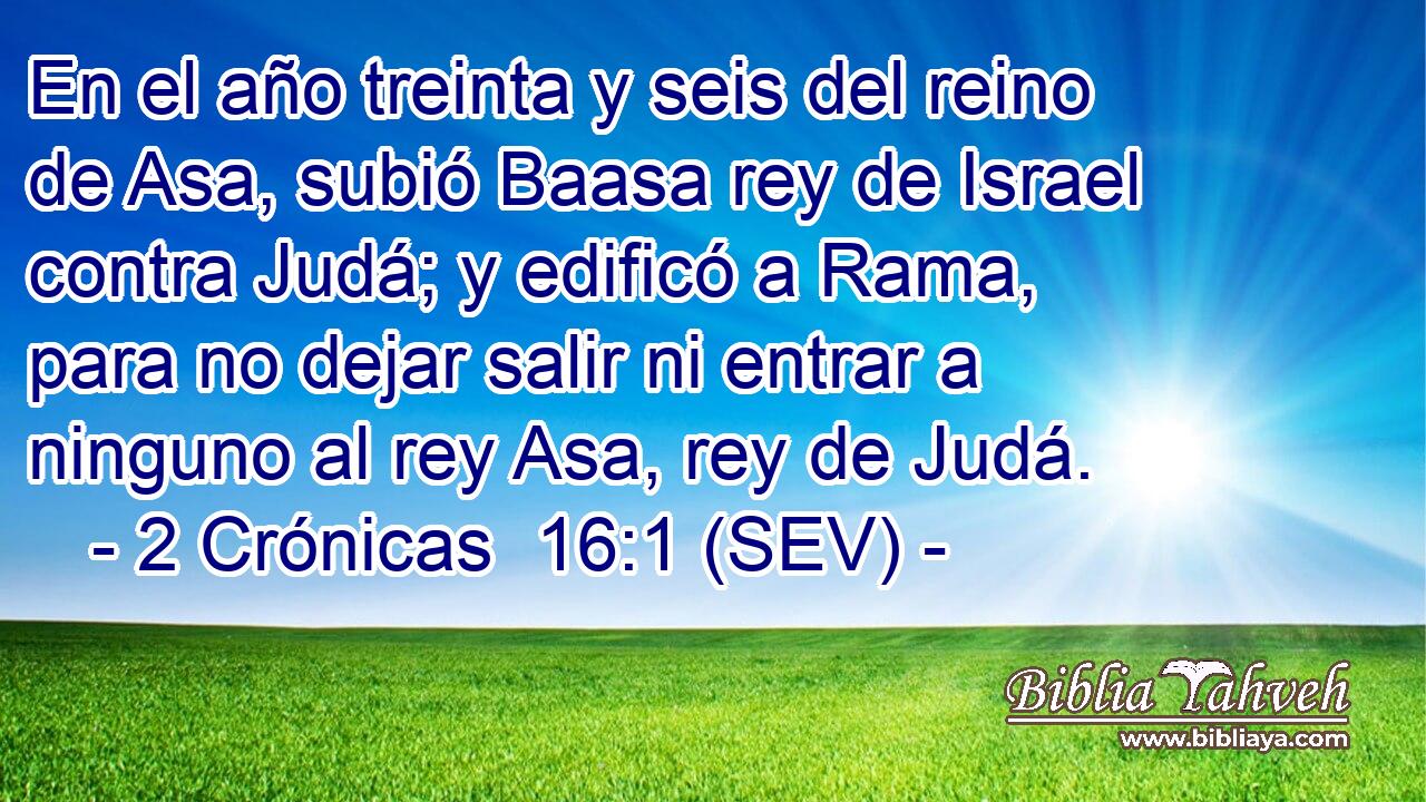 En el año treinta y seis del reino de Asa, subió Baasa rey de Israel contra Judá; y edificó a Rama, para no dejar salir ni entrar a ninguno al rey Asa, rey de Judá.