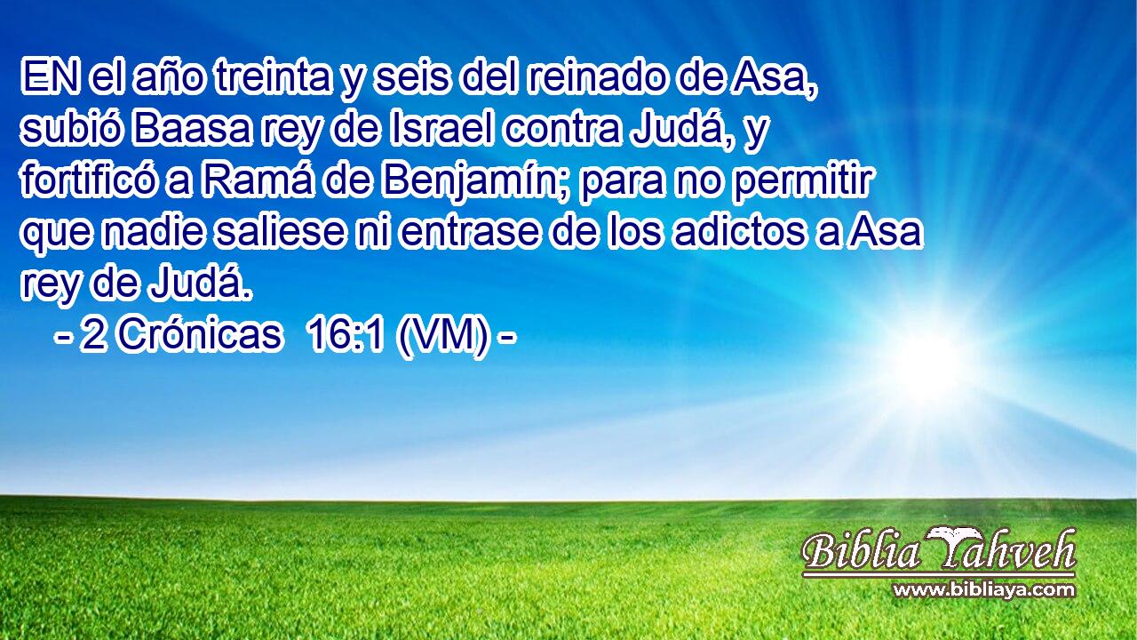  EN el año treinta y seis del reinado de Asa, subió Baasa rey de Israel contra Judá, y fortificó a Ramá de Benjamín; para no permitir que nadie saliese ni entrase de los adictos a Asa rey de Judá. 