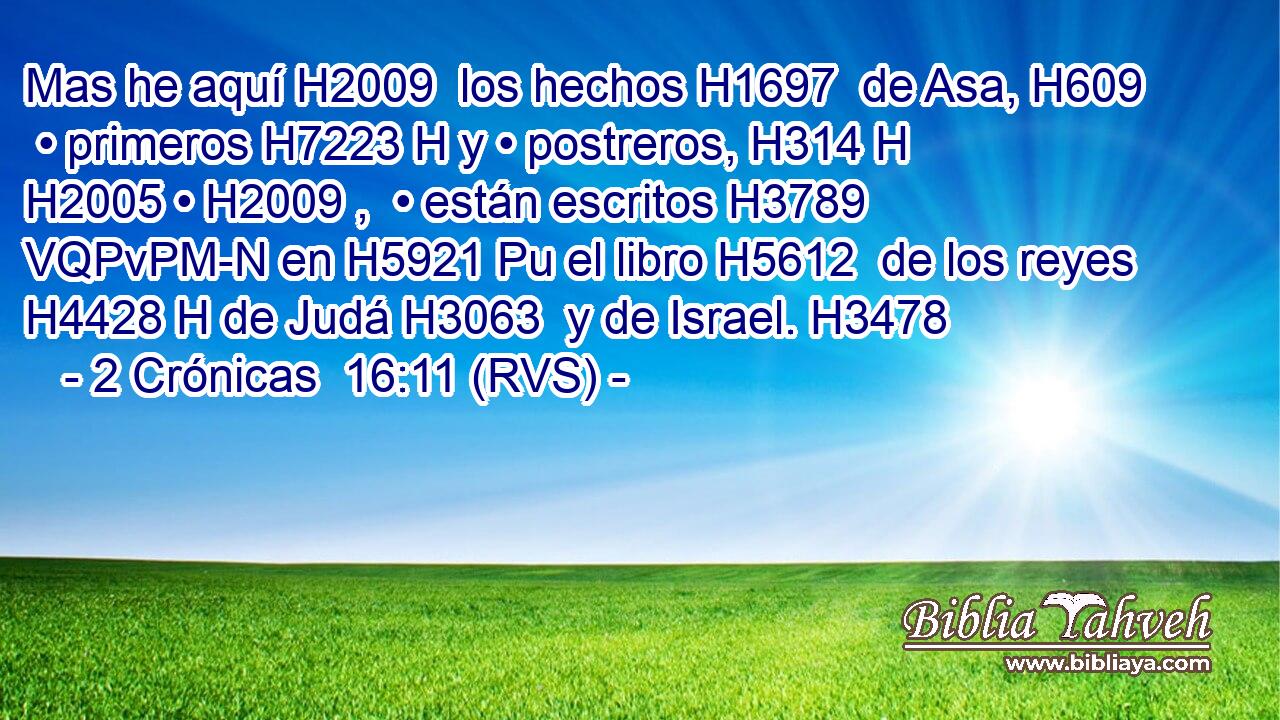 Mas he aquí H2009  los hechos H1697  de Asa, H609  • primeros H7223 H y • postreros, H314 H H2005 • H2009 ,  • están escritos H3789 VQPvPM-N en H5921 Pu el libro H5612  de los reyes H4428 H de Judá H3063  y de Israel. H3478  