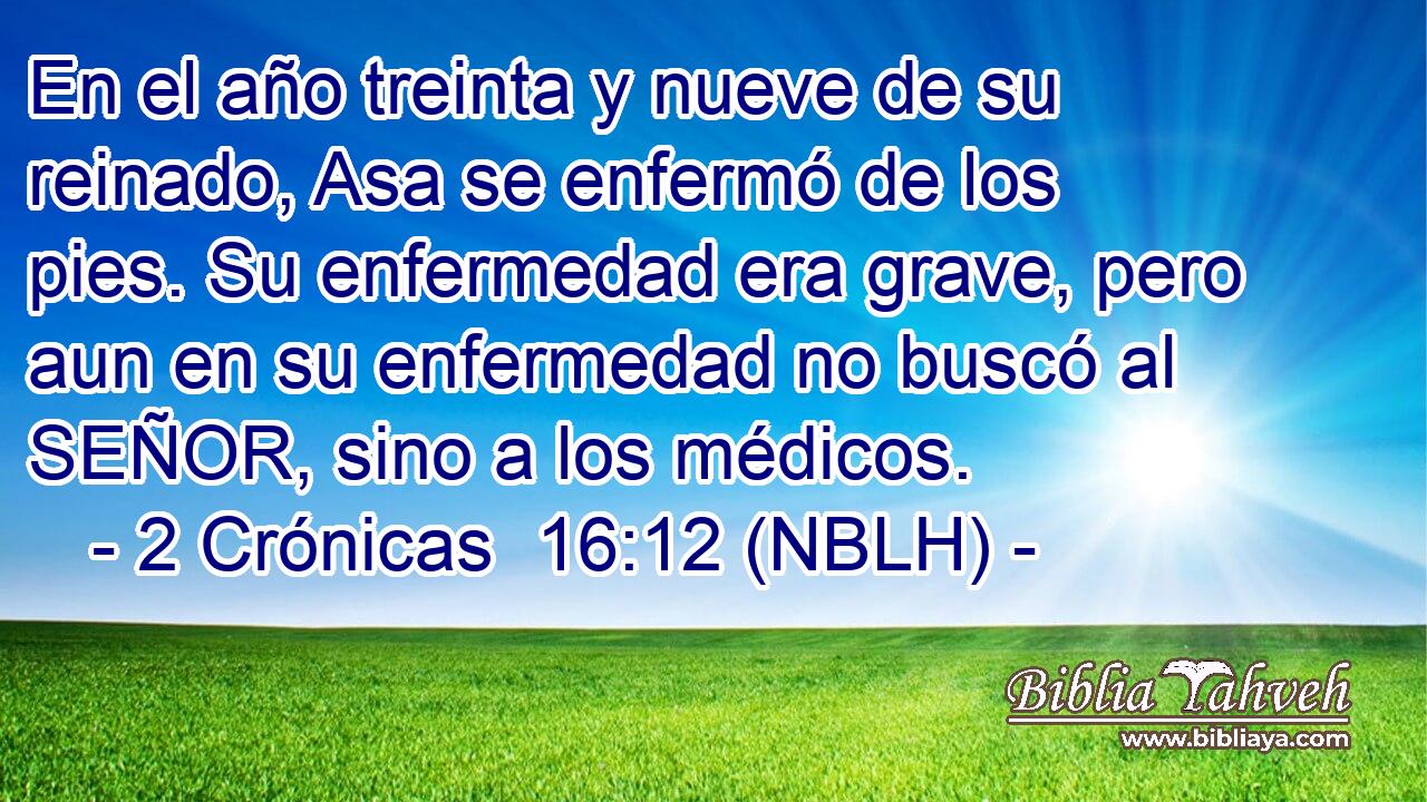  En el año treinta y nueve de su reinado, Asa se enfermó de los pies. Su enfermedad era grave, pero aun en su enfermedad no buscó al SEÑOR, sino a los médicos. 