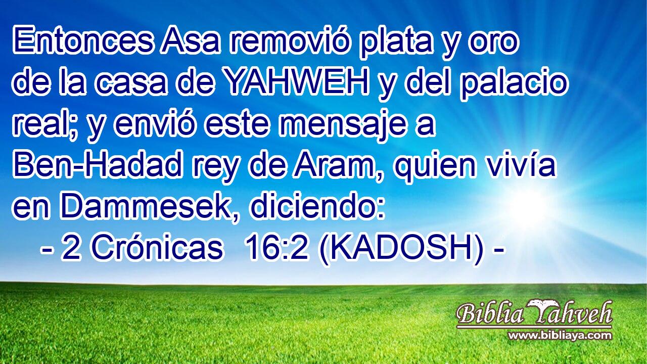  Entonces Asa removió plata y oro de la casa de YAHWEH y del palacio real; y envió este mensaje a Ben-Hadad rey de Aram, quien vivía en Dammesek, diciendo: 