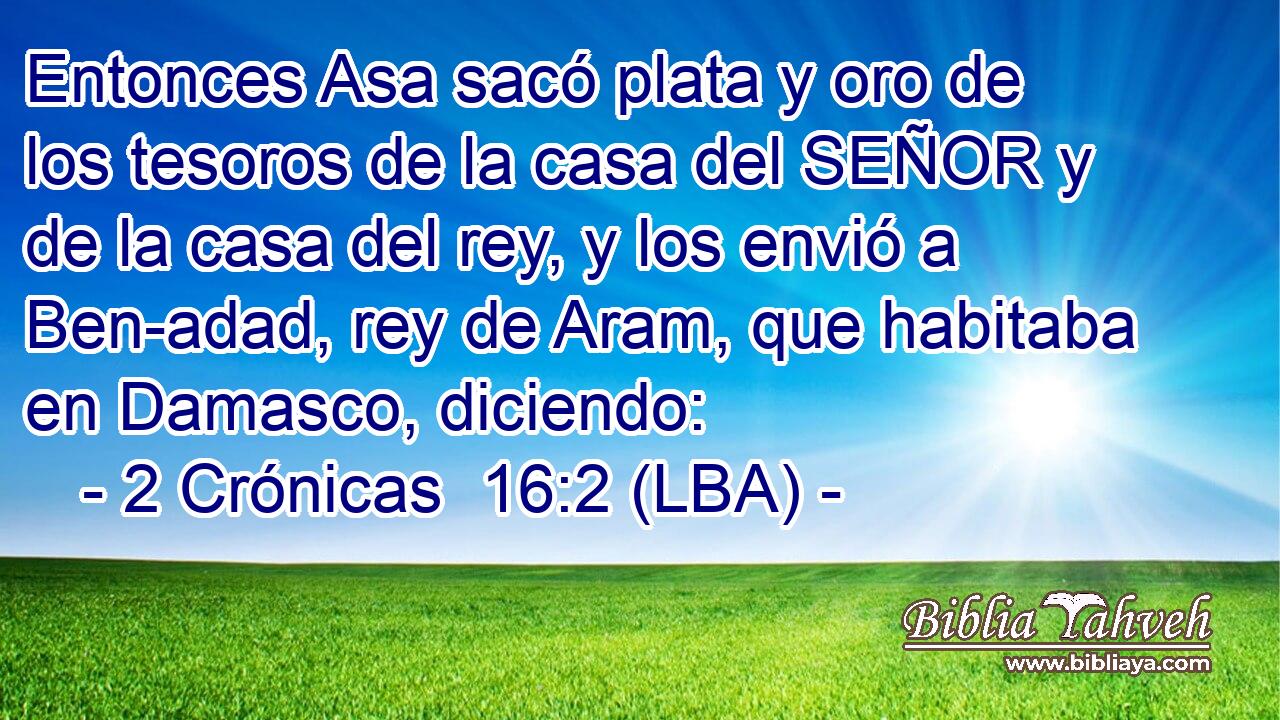 Entonces Asa sacó plata y oro de los tesoros de la casa del SEÑOR y de la casa del rey, y los envió a Ben-adad, rey de Aram, que habitaba en Damasco, diciendo:
