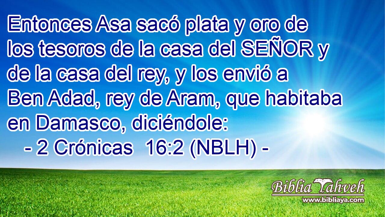  Entonces Asa sacó plata y oro de los tesoros de la casa del SEÑOR y de la casa del rey, y los envió a Ben Adad, rey de Aram, que habitaba en Damasco, diciéndole: 